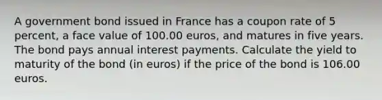 A government bond issued in France has a coupon rate of 5 percent, a face value of 100.00 euros, and matures in five years. The bond pays annual interest payments. Calculate the yield to maturity of the bond (in euros) if the price of the bond is 106.00 euros.