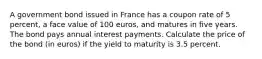 A government bond issued in France has a coupon rate of 5 percent, a face value of 100 euros, and matures in five years. The bond pays annual interest payments. Calculate the price of the bond (in euros) if the yield to maturity is 3.5 percent.