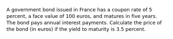 A government bond issued in France has a coupon rate of 5 percent, a face value of 100 euros, and matures in five years. The bond pays annual interest payments. Calculate the price of the bond (in euros) if the yield to maturity is 3.5 percent.