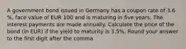 A government bond issued in Germany has a coupon rate of 3.6 %, face value of EUR 100 and is maturing in five years. The interest payments are made annually. Calculate the price of the bond (in EUR) if the yield to maturity is 3.5%. Round your answer to the first digit after the comma