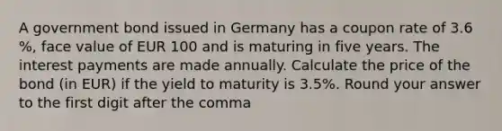 A government bond issued in Germany has a coupon rate of 3.6 %, face value of EUR 100 and is maturing in five years. The interest payments are made annually. Calculate the price of the bond (in EUR) if the yield to maturity is 3.5%. Round your answer to the first digit after the comma