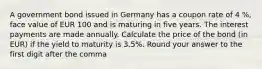 A government bond issued in Germany has a coupon rate of 4 %, face value of EUR 100 and is maturing in five years. The interest payments are made annually. Calculate the price of the bond (in EUR) if the yield to maturity is 3.5%. Round your answer to the first digit after the comma