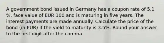 A government bond issued in Germany has a coupon rate of 5.1 %, face value of EUR 100 and is maturing in five years. The interest payments are made annually. Calculate the price of the bond (in EUR) if the yield to maturity is 3.5%. Round your answer to the first digit after the comma