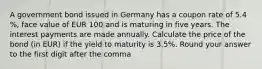 A government bond issued in Germany has a coupon rate of 5.4 %, face value of EUR 100 and is maturing in five years. The interest payments are made annually. Calculate the price of the bond (in EUR) if the yield to maturity is 3.5%. Round your answer to the first digit after the comma