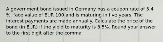 A government bond issued in Germany has a coupon rate of 5.4 %, face value of EUR 100 and is maturing in five years. The interest payments are made annually. Calculate the price of the bond (in EUR) if the yield to maturity is 3.5%. Round your answer to the first digit after the comma