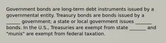 Government bonds are long-term debt instruments issued by a governmental entity. Treasury bonds are bonds issued by a ______ government; a state or local government issues _______ bonds. In the U.S., Treasuries are exempt from state _______ and "munis" are exempt from federal taxation.