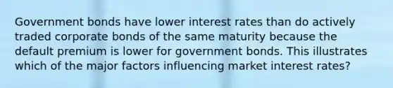 Government bonds have lower interest rates than do actively traded corporate bonds of the same maturity because the default premium is lower for government bonds. This illustrates which of the major factors influencing market interest rates?