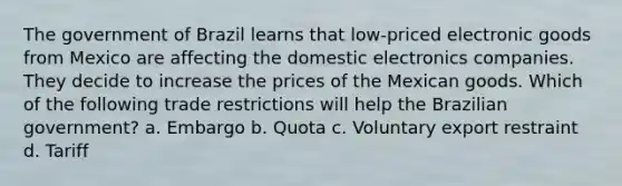 The government of Brazil learns that low-priced electronic goods from Mexico are affecting the domestic electronics companies. They decide to increase the prices of the Mexican goods. Which of the following trade restrictions will help the Brazilian government? a. Embargo b. Quota c. Voluntary export restraint d. Tariff