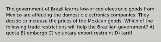 The government of Brazil learns low-priced electronic goods from Mexico are affecting the domestic electronics companies. They decide to increase the prices of the Mexican goods. Which of the following trade restrictions will help the Brazilian government? A) quota B) embargo C) voluntary export restraint D) tariff