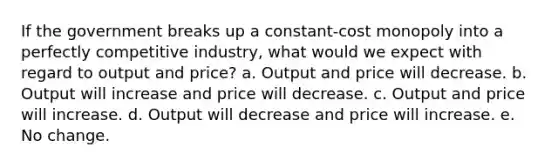 If the government breaks up a constant-cost monopoly into a perfectly competitive industry, what would we expect with regard to output and price? a. Output and price will decrease. b. Output will increase and price will decrease. c. Output and price will increase. d. Output will decrease and price will increase. e. No change.