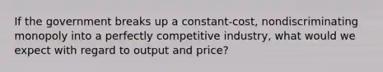 If the government breaks up a constant-cost, nondiscriminating monopoly into a perfectly competitive industry, what would we expect with regard to output and price?