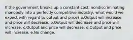 If the government breaks up a constant-cost, nondiscriminating monopoly into a perfectly competitive industry, what would we expect with regard to output and price? a.Output will increase and price will decrease. b.Output will decrease and price will increase. c.Output and price will decrease. d.Output and price will increase. e.No change.