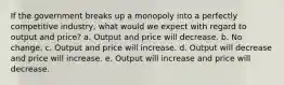 If the government breaks up a monopoly into a perfectly competitive industry, what would we expect with regard to output and price? a. Output and price will decrease. b. No change. c. Output and price will increase. d. Output will decrease and price will increase. e. Output will increase and price will decrease.