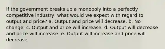 If the government breaks up a monopoly into a perfectly competitive industry, what would we expect with regard to output and price? a. Output and price will decrease. b. No change. c. Output and price will increase. d. Output will decrease and price will increase. e. Output will increase and price will decrease.