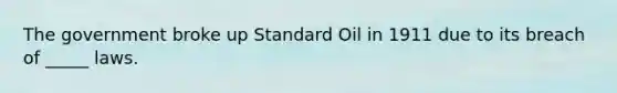 The government broke up Standard Oil in 1911 due to its breach of _____ laws.