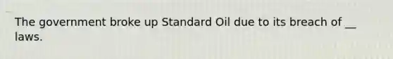 The government broke up Standard Oil due to its breach of __ laws.