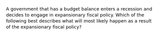 A government that has a budget balance enters a recession and decides to engage in expansionary fiscal policy. Which of the following best describes what will most likely happen as a result of the expansionary fiscal policy?