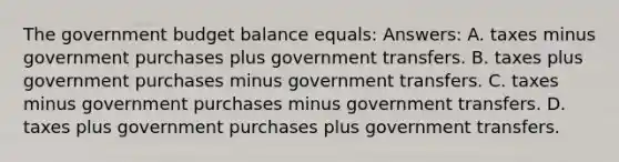 The government budget balance equals: Answers: A. taxes minus government purchases plus government transfers. B. taxes plus government purchases minus government transfers. C. taxes minus government purchases minus government transfers. D. taxes plus government purchases plus government transfers.