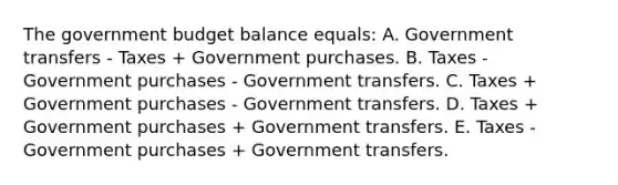 The government budget balance equals: A. Government transfers - Taxes + Government purchases. B. Taxes - Government purchases - Government transfers. C. Taxes + Government purchases - Government transfers. D. Taxes + Government purchases + Government transfers. E. Taxes - Government purchases + Government transfers.