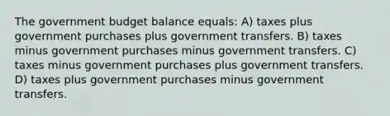 The government budget balance equals: A) taxes plus government purchases plus government transfers. B) taxes minus government purchases minus government transfers. C) taxes minus government purchases plus government transfers. D) taxes plus government purchases minus government transfers.