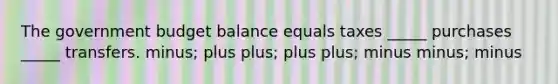 The government budget balance equals taxes _____ purchases _____ transfers. minus; plus plus; plus plus; minus minus; minus