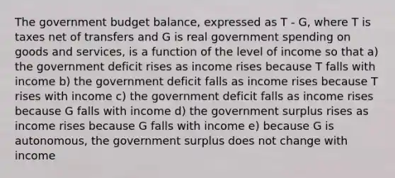 The government budget balance, expressed as T - G, where T is taxes net of transfers and G is real government spending on goods and services, is a function of the level of income so that a) the government deficit rises as income rises because T falls with income b) the government deficit falls as income rises because T rises with income c) the government deficit falls as income rises because G falls with income d) the government surplus rises as income rises because G falls with income e) because G is autonomous, the government surplus does not change with income