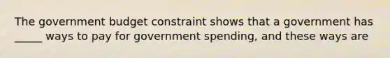 The government budget constraint shows that a government has _____ ways to pay for government spending, and these ways are