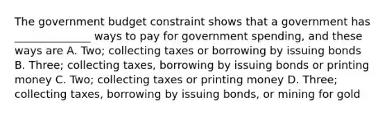 The government budget constraint shows that a government has ______________ ways to pay for government spending, and these ways are A. Two; collecting taxes or borrowing by issuing bonds B. Three; collecting taxes, borrowing by issuing bonds or printing money C. Two; collecting taxes or printing money D. Three; collecting taxes, borrowing by issuing bonds, or mining for gold