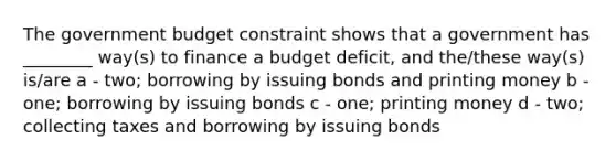 The government budget constraint shows that a government has ________ way(s) to finance a budget deficit, and the/these way(s) is/are a - two; borrowing by issuing bonds and printing money b - one; borrowing by issuing bonds c - one; printing money d - two; collecting taxes and borrowing by issuing bonds