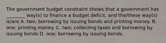 The government budget constraint shows that a government has​ ________ way(s) to finance a budget​ deficit, and​ the/these way(s)​ is/are A. two; borrowing by issuing bonds and printing money. B. ​one: printing money. C. ​two; collecitng taxes and borrowing by issuing bonds D. ​one; borrowing by issuing bonds.