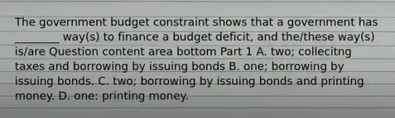 The government budget constraint shows that a government has​ ________ way(s) to finance a budget​ deficit, and​ the/these way(s)​ is/are Question content area bottom Part 1 A. ​two; collecitng taxes and borrowing by issuing bonds B. ​one; borrowing by issuing bonds. C. ​two; borrowing by issuing bonds and printing money. D. ​one: printing money.