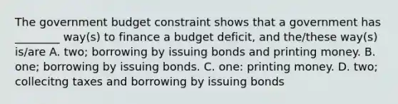 The government budget constraint shows that a government has​ ________ way(s) to finance a budget​ deficit, and​ the/these way(s)​ is/are A. ​two; borrowing by issuing bonds and printing money. B. ​one; borrowing by issuing bonds. C. ​one: printing money. D. ​two; collecitng taxes and borrowing by issuing bonds