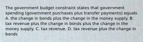 The government budget constraint states that government spending​ (government purchases plus transfer​ payments) equals A. the change in bonds plus the change in the money supply. B. tax revenue plus the change in bonds plus the change in the money supply. C. tax revenue. D. tax revenue plus the change in bonds