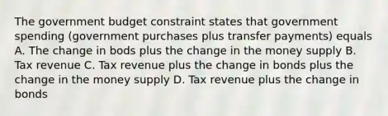 The government budget constraint states that government spending (government purchases plus transfer payments) equals A. The change in bods plus the change in the money supply B. Tax revenue C. Tax revenue plus the change in bonds plus the change in the money supply D. Tax revenue plus the change in bonds