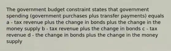 The government budget constraint states that government spending (government purchases plus transfer payments) equals a - tax revenue plus the change in bonds plus the change in the money supply b - tax revenue plus the change in bonds c - tax revenue d - the change in bonds plus the change in the money supply