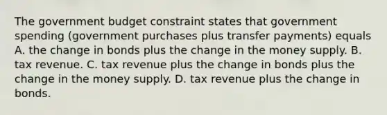 The government budget constraint states that government spending​ (government purchases plus transfer​ payments) equals A. the change in bonds plus the change in the money supply. B. tax revenue. C. tax revenue plus the change in bonds plus the change in the money supply. D. tax revenue plus the change in bonds.