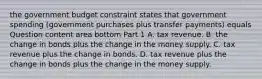 the government budget constraint states that government spending​ (government purchases plus transfer​ payments) equals Question content area bottom Part 1 A. tax revenue. B. the change in bonds plus the change in the money supply. C. tax revenue plus the change in bonds. D. tax revenue plus the change in bonds plus the change in the money supply.