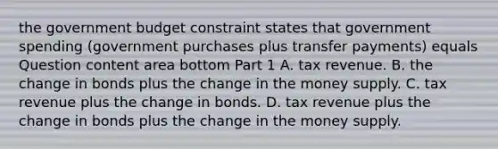 the government budget constraint states that government spending​ (government purchases plus transfer​ payments) equals Question content area bottom Part 1 A. tax revenue. B. the change in bonds plus the change in the money supply. C. tax revenue plus the change in bonds. D. tax revenue plus the change in bonds plus the change in the money supply.