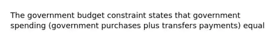 The government budget constraint states that government spending (government purchases plus transfers payments) equal