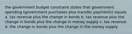 the government budget constraint states that government spending (government purchases plus transfer payments) equals a. tax revenue plus the change in bonds b. tax revenue plus the change in bonds plus the change in money supply c. tax revenue d. the change in bonds plus the change in the money supply