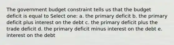 The government budget constraint tells us that the budget deficit is equal to Select one: a. the primary deficit b. the primary deficit plus interest on the debt c. the primary deficit plus the trade deficit d. the primary deficit minus interest on the debt e. interest on the debt