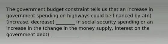 The government budget constraint tells us that an increase in government spending on highways could be financed by a(n) (increase, decrease) ________ in social security spending or an increase in the (change in the money supply, interest on the government debt) ____________