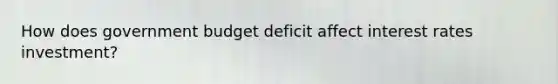 How does government budget deficit affect interest rates investment?