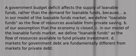 A government budget deficit affects the supply of loanable funds, rather than the demand for loanable funds, because... a. in our model of the loanable funds market, we define "loanable funds" as the flow of resources available from private saving. b. of our assumption that the economy is closed. c. in our model of the loanable funds market, we define "loanable funds" as the flow of resources available to fund private investment. d. markets for government debt are fundamentally different from markets for private debt.