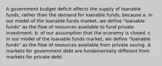 A government budget deficit affects the supply of loanable funds, rather than the demand for loanable funds, because a. in our model of the loanable funds market, we define "loanable funds" as the flow of resources available to fund private investment. b. of our assumption that the economy is closed. c. in our model of the loanable funds market, we define "loanable funds" as the flow of resources available from private saving. d. markets for government debt are fundamentally different from markets for private debt.