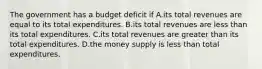 The government has a budget deficit if A.its total revenues are equal to its total expenditures. B.its total revenues are less than its total expenditures. C.its total revenues are greater than its total expenditures. D.the money supply is less than total expenditures.