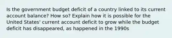 Is the government budget deficit of a country linked to its current account balance? How so? Explain how it is possible for the United States' current account deficit to grow while the budget deficit has disappeared, as happened in the 1990s