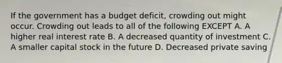 If the government has a budget deficit, crowding out might occur. Crowding out leads to all of the following EXCEPT A. A higher real interest rate B. A decreased quantity of investment C. A smaller capital stock in the future D. Decreased private saving