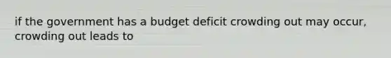 if the government has a budget deficit crowding out may occur, crowding out leads to