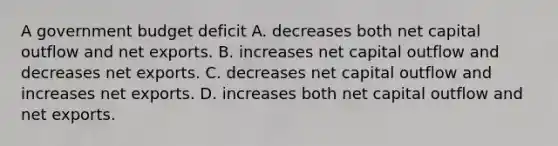 A government budget deficit A. decreases both net capital outflow and net exports. B. increases net capital outflow and decreases net exports. C. decreases net capital outflow and increases net exports. D. increases both net capital outflow and net exports.